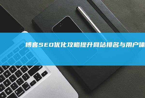 博客SEO优化攻略：提升网站排名与用户体验